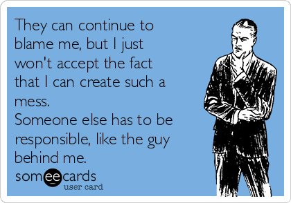 They can continue to
blame me, but I just
won't accept the fact
that I can create such a
mess. 
Someone else has to be
responsible, like the guy
behind me.