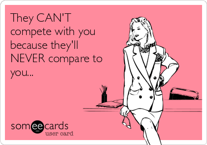 They CAN'T
compete with you
because they'll
NEVER compare to
you...