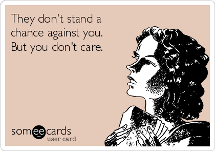 They don't stand a
chance against you.
But you don't care.  