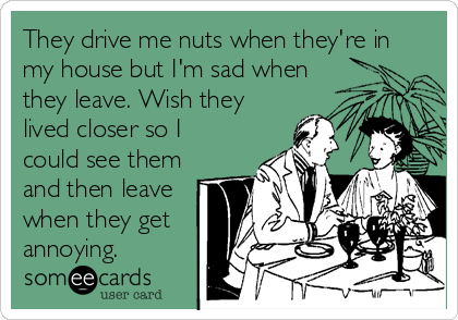 They drive me nuts when they're in
my house but I'm sad when
they leave. Wish they
lived closer so I
could see them
and then leave
when they get
annoying. 