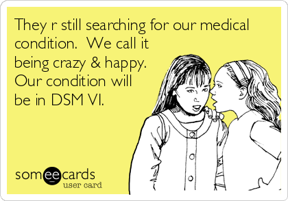 They r still searching for our medical
condition.  We call it
being crazy & happy.
Our condition will
be in DSM VI.  