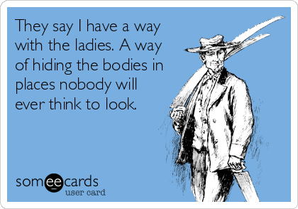 They say I have a way 
with the ladies. A way 
of hiding the bodies in
places nobody will
ever think to look. 