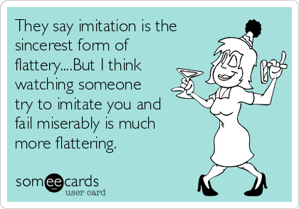 They say imitation is the
sincerest form of
flattery....But I think
watching someone
try to imitate you and
fail miserably is much
more flattering.