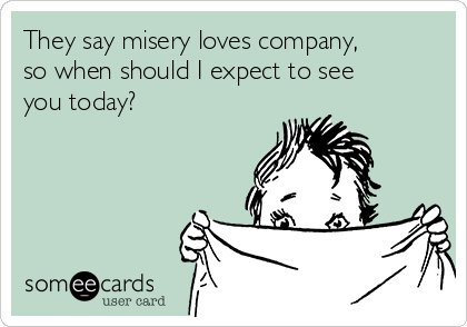They say misery loves company,
so when should I expect to see
you today? 