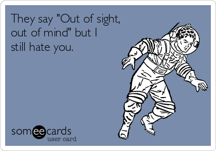 They say "Out of sight,
out of mind" but I
still hate you.