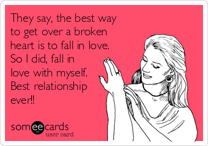 They say, the best way
to get over a broken
heart is to fall in love.
So I did, fall in
love with myself.
Best relationship
ever!!