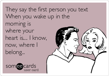 They say the first person you text
When you wake up in the
morning is
where your
heart is.... I know,
now, where I
belong...