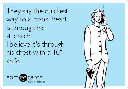 They say the quickest
way to a mans' heart
is through his
stomach.
I believe it's through
his chest with a 10"
knife.