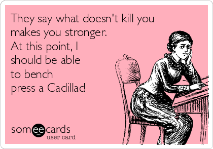 They say what doesn't kill you
makes you stronger. 
At this point, I 
should be able
to bench
press a Cadillac! 