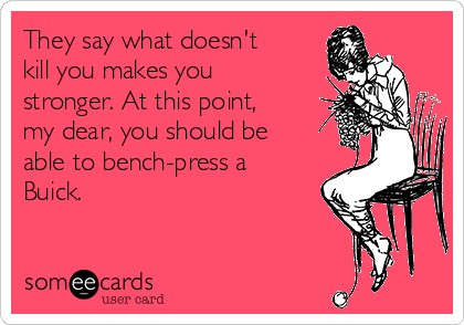 They say what doesn't
kill you makes you
stronger. At this point,
my dear, you should be
able to bench-press a
Buick.