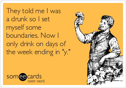 They told me I was
a drunk so I set
myself some
boundaries. Now I
only drink on days of
the week ending in "y."