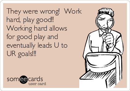 They were wrong!  Work
hard, play good!! 
Working hard allows
for good play and
eventually leads U to
UR goals!!!