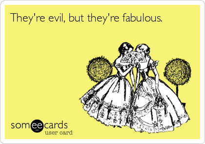 They're evil, but they're fabulous. 