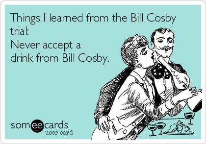 Things I learned from the Bill Cosby
trial: 
Never accept a
drink from Bill Cosby. 