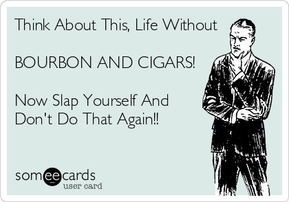 Think About This, Life Without

BOURBON AND CIGARS!

Now Slap Yourself And
Don't Do That Again!!