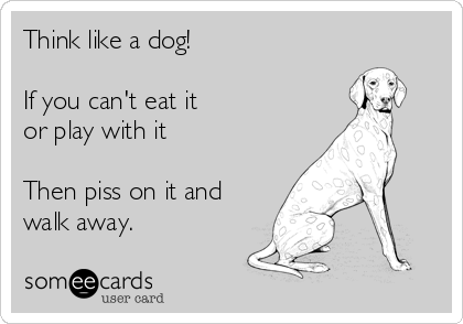 Think like a dog!

If you can't eat it 
or play with it

Then piss on it and
walk away.