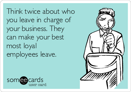 Think twice about who
you leave in charge of
your business. They
can make your best
most loyal
employees leave. 