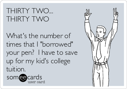 THIRTY TWO... 
THIRTY TWO

What's the number of
times that I "borrowed"
your pen?  I have to save
up for my kid's college
tuition.  