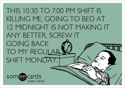 THIS 10:30 TO 7:00 PM SHIFT IS
KILLING ME, GOING TO BED AT
12 MIDNIGHT IS NOT MAKING IT
ANY BETTER, SCREW IT
GOING BACK
TO MY REGULAR
SHIFT MONDAY.