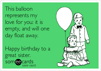 This balloon
represents my
love for you: it is
empty, and will one
day float away.

Happy birthday to a
great sister.