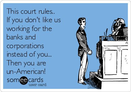 This court rules..
If you don't like us
working for the
banks and
corporations
instead of you...
Then you are
un-American!