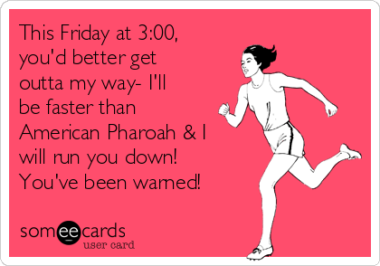 This Friday at 3:00,
you'd better get
outta my way- I'll
be faster than
American Pharoah & I
will run you down!
You've been warned!