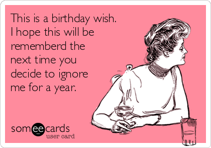 This is a birthday wish.
I hope this will be
rememberd the
next time you
decide to ignore
me for a year.