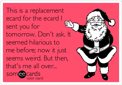 This is a replacement
ecard for the ecard I
sent you for
tomorrow. Don't ask. It
seemed hilarious to
me before; now it just
seems weird. But then,
that's me all over...