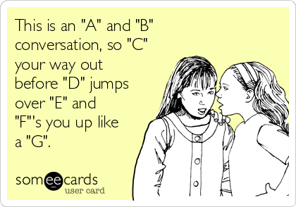 This is an "A" and "B"
conversation, so "C"
your way out
before "D" jumps
over "E" and
"F"'s you up like
a "G".