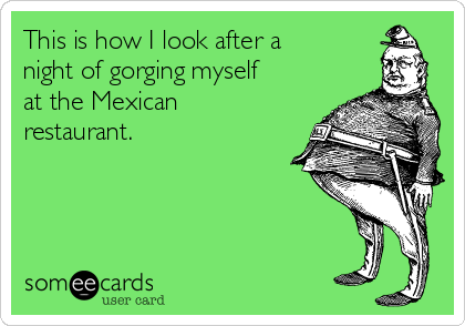 This is how I look after a
night of gorging myself
at the Mexican
restaurant. 