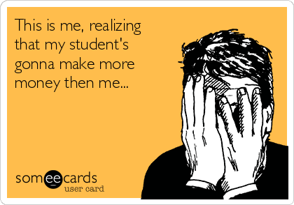 This is me, realizing
that my student's
gonna make more
money then me...