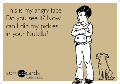 This is my angry face.
Do you see it? Now
can I dip my pickles
in your Nutella?