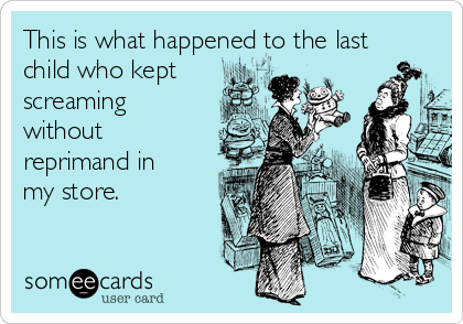 This is what happened to the last
child who kept
screaming
without
reprimand in
my store.