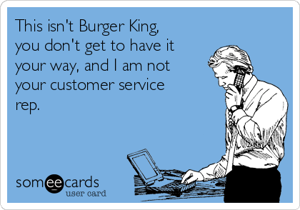 This isn't Burger King,
you don't get to have it
your way, and I am not
your customer service
rep.