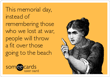 This memorial day,
instead of
remembering those
who we lost at war,
people will throw
a fit over those
going to the beach