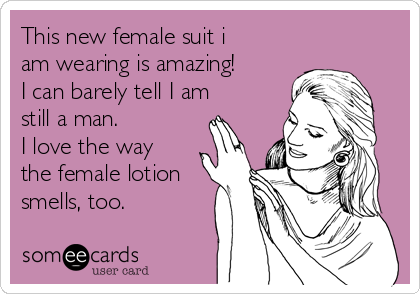 This new female suit i
am wearing is amazing!
I can barely tell I am
still a man.
I love the way
the female lotion
smells, too.