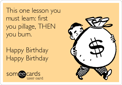 This one lesson you
must learn: first
you pillage, THEN
you burn.

Happy Birthday
Happy Birthday