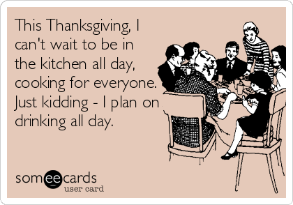 This Thanksgiving, I
can't wait to be in
the kitchen all day,
cooking for everyone.
Just kidding - I plan on
drinking all day.