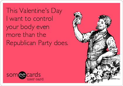 This Valentine's Day
I want to control
your body even
more than the
Republican Party does.