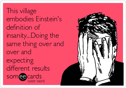 This village
embodies Einstein's
definition of
insanity...Doing the
same thing over and
over and
expecting
different results
