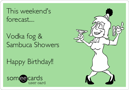 This weekend's
forecast....

Vodka fog & 
Sambuca Showers

Happy Birthday!!