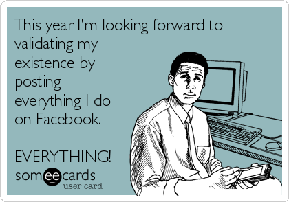 This year I'm looking forward to
validating my
existence by
posting
everything I do
on Facebook.

EVERYTHING!