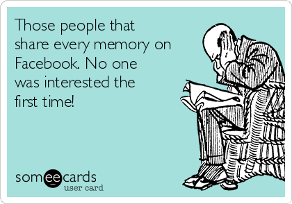 Those people that
share every memory on
Facebook. No one
was interested the
first time!