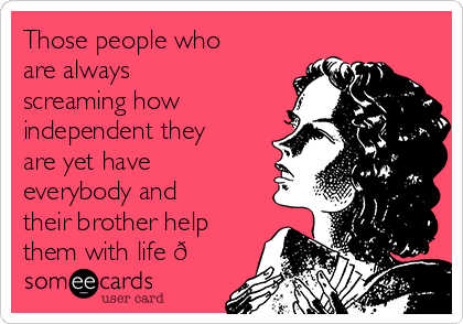 Those people who
are always
screaming how
independent they
are yet have
everybody and
their brother help
them with life 