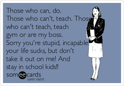 Those who can, do.
Those who can't, teach. Those
who can't teach, teach
gym or are my boss.
Sorry you're stupid, incapable &
your life sucks, but don't
take it out on me! And
stay in school kids!!