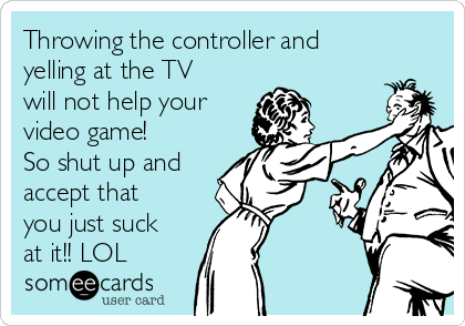 Throwing the controller and
yelling at the TV
will not help your
video game!
So shut up and
accept that
you just suck
at it!! LOL