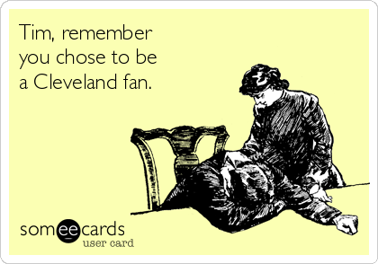 Tim, remember 
you chose to be 
a Cleveland fan.