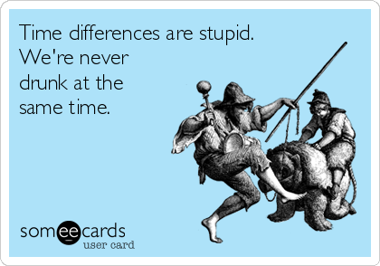 Time differences are stupid.
We're never
drunk at the
same time.