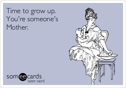 Time to grow up. 
You're someone's
Mother.  