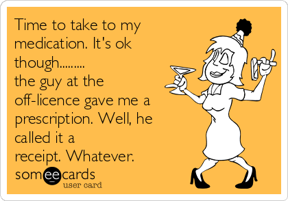 Time to take to my
medication. It's ok
though.........
the guy at the
off-licence gave me a
prescription. Well, he
called it a
receipt. Whatever.